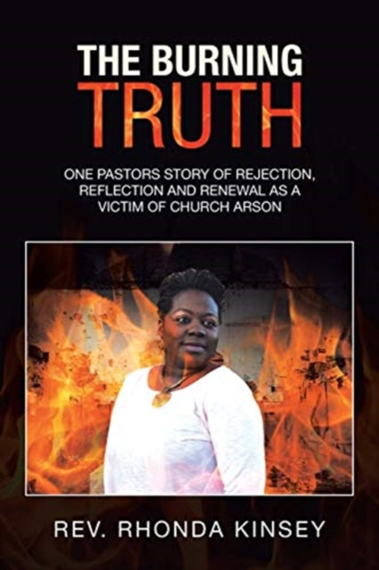 The Burning Truth : One Pastors Story of Rejection, Reflection and Renewal as a Victim of Church Arson-9781664119666