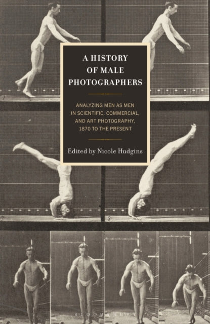 A History of Male Photographers : Analyzing Men as Men in Scientific, Commercial, and Art Photography, 1870 to the Present-9781666965421
