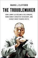 The Troublemaker : How Jimmy Lai Became a Billionaire, Hong Kong's Greatest Dissident, and China's Most Feared Critic-9781668027691