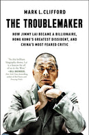 The Troublemaker : How Jimmy Lai Became a Billionaire, Hong Kong's Greatest Dissident, and China's Most Feared Critic-9781668027707