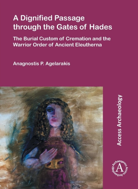 A Dignified Passage through the Gates of Hades : The Burial Custom of Cremation and the Warrior Order of Ancient Eleutherna-9781784913830
