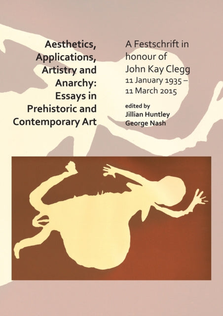 Aesthetics, Applications, Artistry and Anarchy: Essays in Prehistoric and Contemporary Art : A Festschrift in honour of John Kay Clegg, 11 January 1935 - 11 March 2015-9781784919986