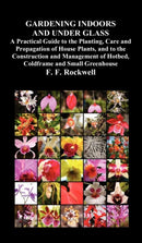 Gardening Indoors and Under Glass : A Practical Guide to the Planting, Care and Propagation of House Plants, and to the Construction and Management of Hotbed, Coldframe and Small Greenhouse-9781849023665