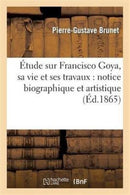 Etude Sur Francisco Goya, Sa Vie Et Ses Travaux: Notice Biographique Et Artistique