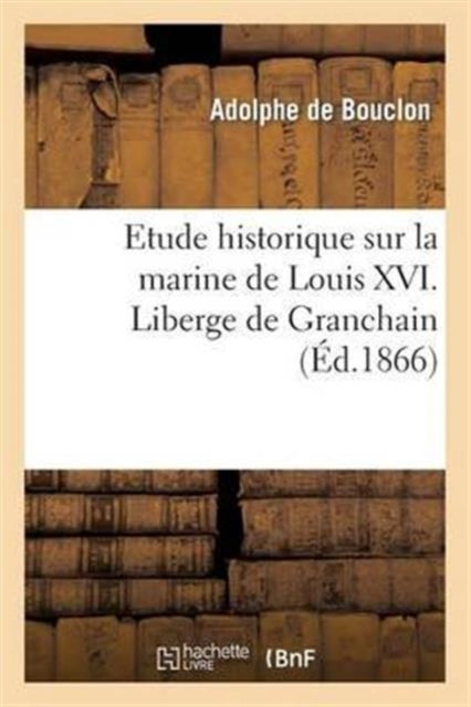 Etude Historique Sur La Marine de Louis XVI. Liberge de Granchain, Capitaine Des Vaisseaux Du Roi : , Major d'Escadre, Directeur General Des Ports Et Arsenaux, Geographe Astronome-9782012970342