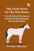 The Great Horse Or The War Horse  From The Time Of The Roman Invasion Till Its Development Into The Shire Horse-9789369425952
