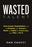 Wasted Talent : How Greed, Exploitation, and the Promise of the Future of Work Has Failed the Front Line, and a Plan to Fix It-9798891380172